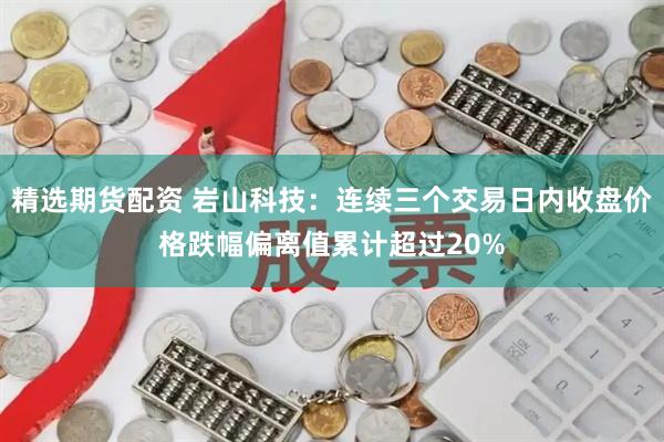 精选期货配资 岩山科技：连续三个交易日内收盘价格跌幅偏离值累计超过20%