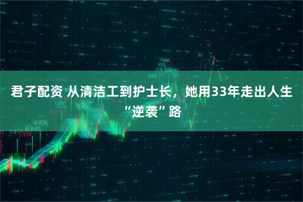 君子配资 从清洁工到护士长，她用33年走出人生“逆袭”路